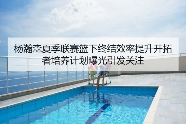 杨瀚森夏季联赛篮下终结效率提升开拓者培养计划曝光引发关注